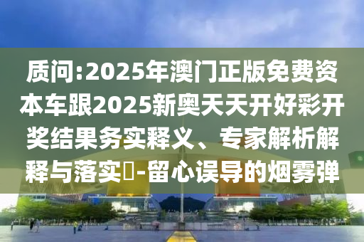 质问:2025年澳门正版免费资本车跟2025新奥天天开好彩开奖结果务实释义、专家解析解释与落实-留心误导的烟雾弹
